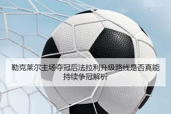 勒克莱尔主场夺冠后法拉利升级路线是否真能持续争冠解析